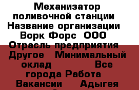 Механизатор поливочной станции › Название организации ­ Ворк Форс, ООО › Отрасль предприятия ­ Другое › Минимальный оклад ­ 42 000 - Все города Работа » Вакансии   . Адыгея респ.,Адыгейск г.